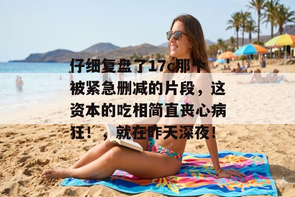 仔细复盘了17c那个被紧急删减的片段,这资本的吃相简直丧心病狂!,就在昨天深夜! 仔细复盘了17c那个被紧急删减的片段,这资本的吃相简直丧心病狂!,就在昨天深夜!