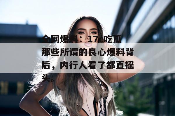全网爆料：17c吃瓜那些所谓的良心爆料背后，内行人看了都直摇头。