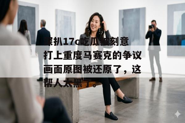 深扒17c吃瓜被刻意打上重度马赛克的争议画面原图被还原了，这帮人太黑了。