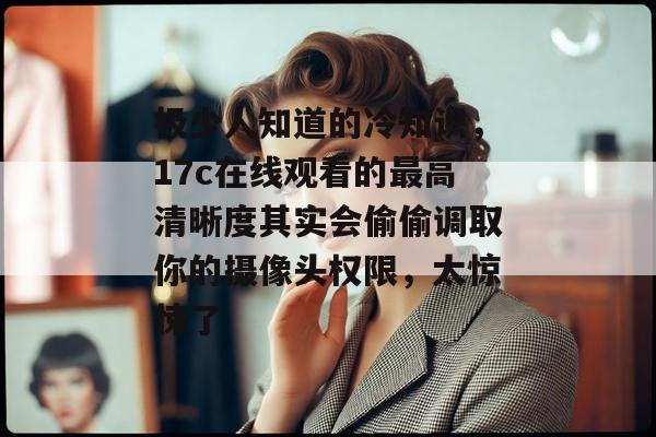 极少人知道的冷知识，17c在线观看的最高清晰度其实会偷偷调取你的摄像头权限，太惊悚了