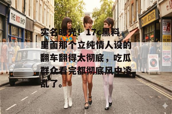 实名曝光！17c黑料里面那个立纯情人设的翻车翻得太彻底，吃瓜群众看完都彻底风中凌乱了。